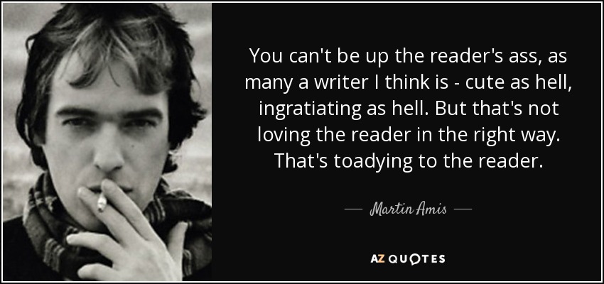 You can't be up the reader's ass, as many a writer I think is - cute as hell, ingratiating as hell. But that's not loving the reader in the right way. That's toadying to the reader. - Martin Amis