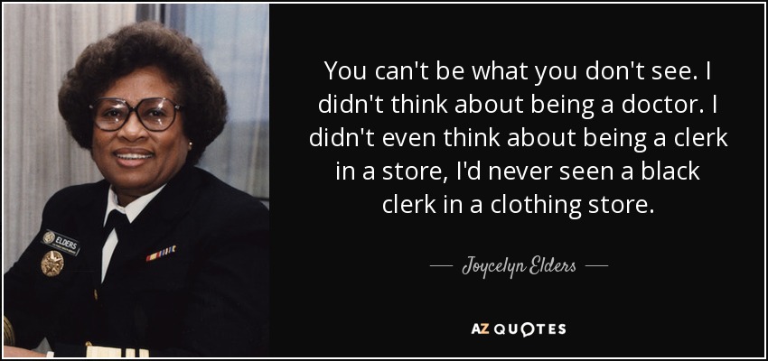 You can't be what you don't see. I didn't think about being a doctor. I didn't even think about being a clerk in a store, I'd never seen a black clerk in a clothing store. - Joycelyn Elders