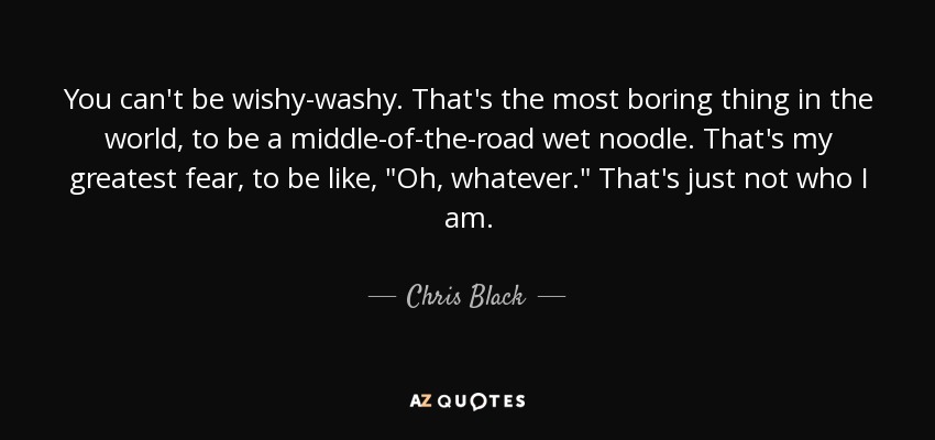 You can't be wishy-washy. That's the most boring thing in the world, to be a middle-of-the-road wet noodle. That's my greatest fear, to be like, 