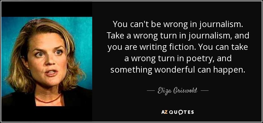 You can't be wrong in journalism. Take a wrong turn in journalism, and you are writing fiction. You can take a wrong turn in poetry, and something wonderful can happen. - Eliza Griswold