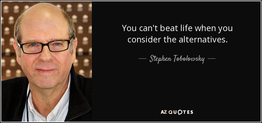 You can't beat life when you consider the alternatives. - Stephen Tobolowsky
