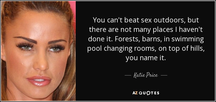 You can't beat sex outdoors, but there are not many places I haven't done it. Forests, barns, in swimming pool changing rooms, on top of hills, you name it. - Katie Price