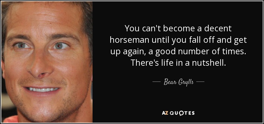 You can't become a decent horseman until you fall off and get up again, a good number of times. There's life in a nutshell. - Bear Grylls