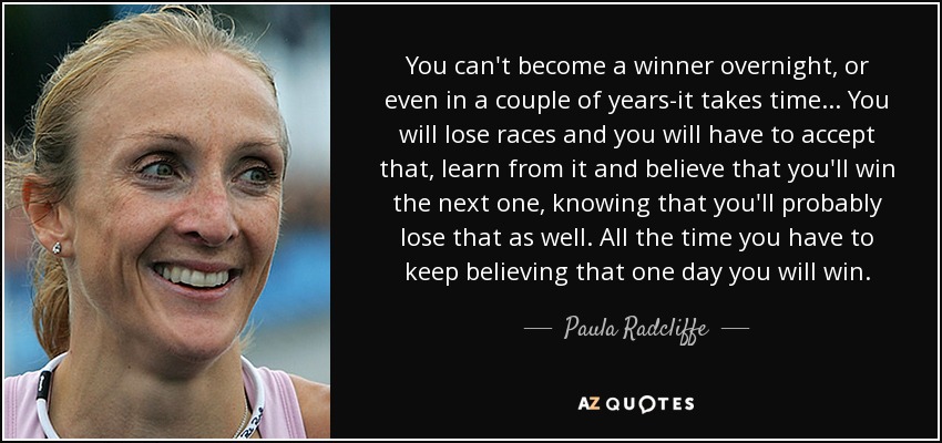 You can't become a winner overnight, or even in a couple of years-it takes time... You will lose races and you will have to accept that, learn from it and believe that you'll win the next one, knowing that you'll probably lose that as well. All the time you have to keep believing that one day you will win. - Paula Radcliffe