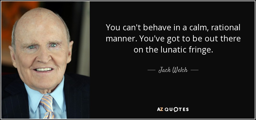 You can't behave in a calm, rational manner. You've got to be out there on the lunatic fringe. - Jack Welch