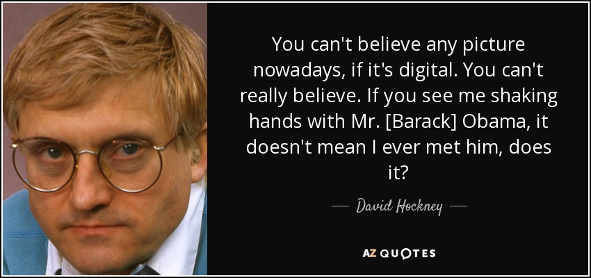 You can't believe any picture nowadays, if it's digital. You can't really believe. If you see me shaking hands with Mr. [Barack] Obama, it doesn't mean I ever met him, does it? - David Hockney