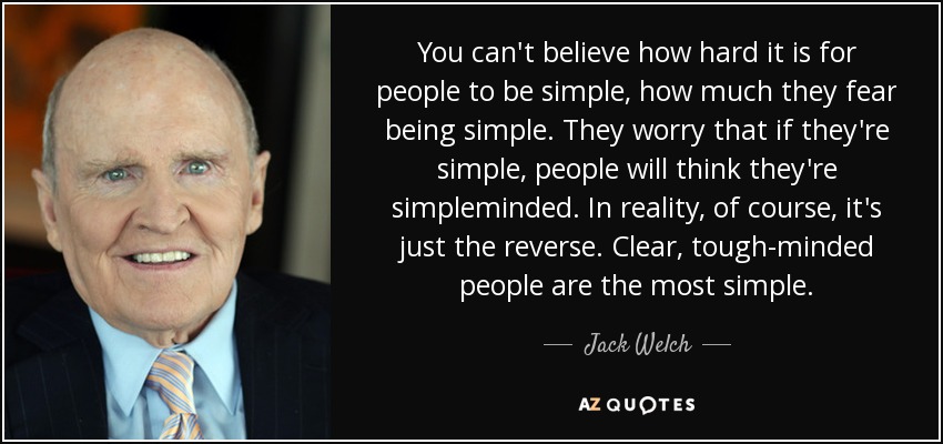 You can't believe how hard it is for people to be simple, how much they fear being simple. They worry that if they're simple, people will think they're simpleminded. In reality, of course, it's just the reverse. Clear, tough-minded people are the most simple. - Jack Welch