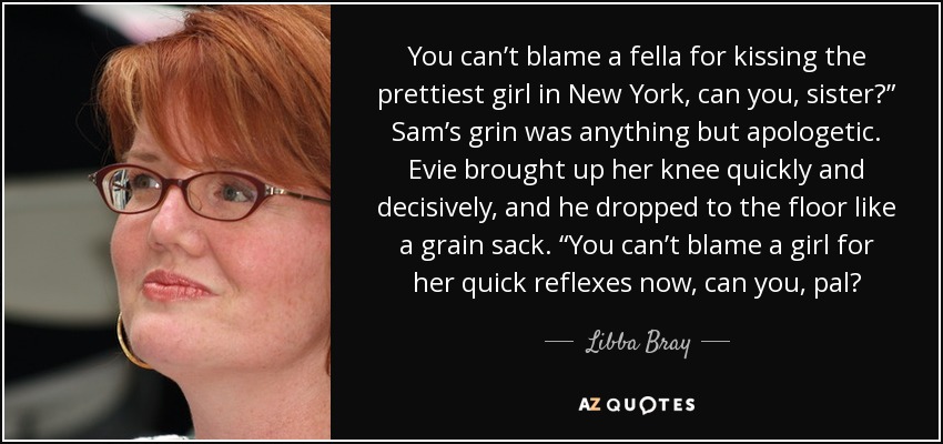 You can’t blame a fella for kissing the prettiest girl in New York, can you, sister?” Sam’s grin was anything but apologetic. Evie brought up her knee quickly and decisively, and he dropped to the floor like a grain sack. “You can’t blame a girl for her quick reflexes now, can you, pal? - Libba Bray