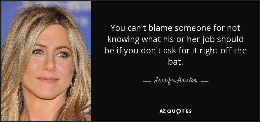 You can't blame someone for not knowing what his or her job should be if you don't ask for it right off the bat. - Jennifer Aniston