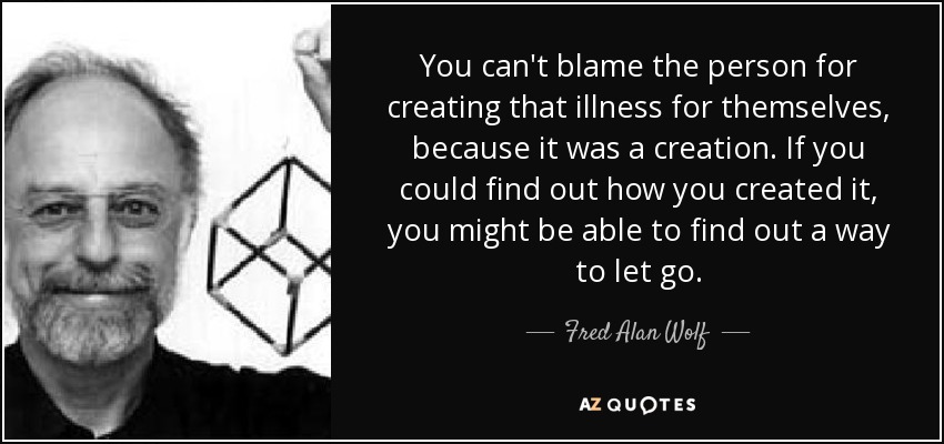 You can't blame the person for creating that illness for themselves, because it was a creation. If you could find out how you created it, you might be able to find out a way to let go. - Fred Alan Wolf