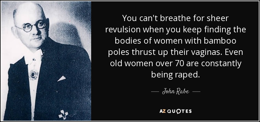 You can't breathe for sheer revulsion when you keep finding the bodies of women with bamboo poles thrust up their vaginas. Even old women over 70 are constantly being raped. - John Rabe