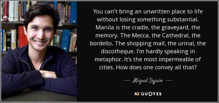 You can’t bring an unwritten place to life without losing something substantial. Manila is the cradle, the graveyard, the memory. The Mecca, the Cathedral, the bordello. The shopping mall, the urinal, the discotheque. I’m hardly speaking in metaphor. It’s the most impermeable of cities. How does one convey all that? - Miguel Syjuco
