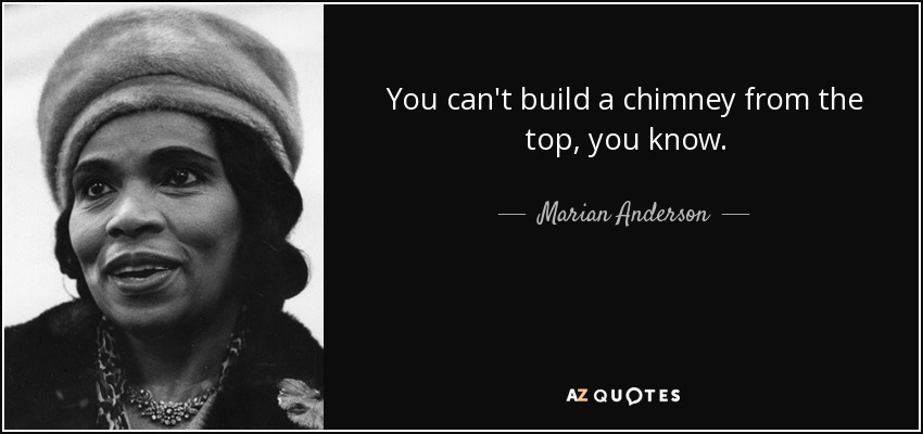 You can't build a chimney from the top, you know. - Marian Anderson