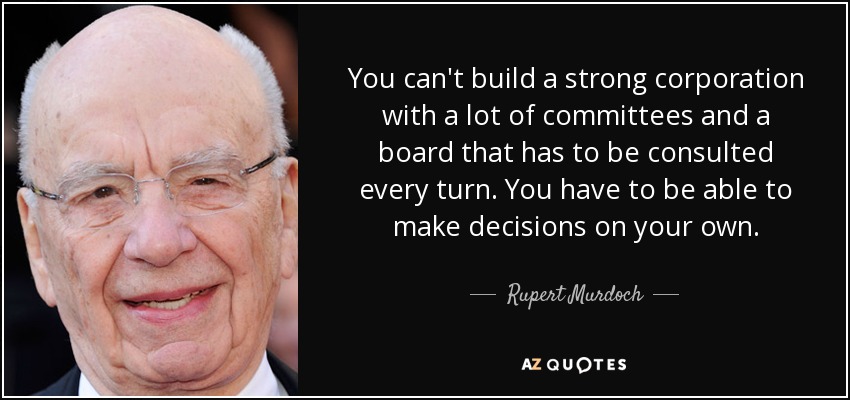 You can't build a strong corporation with a lot of committees and a board that has to be consulted every turn. You have to be able to make decisions on your own. - Rupert Murdoch