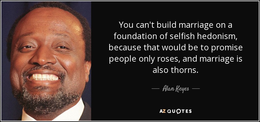 You can't build marriage on a foundation of selfish hedonism, because that would be to promise people only roses, and marriage is also thorns. - Alan Keyes