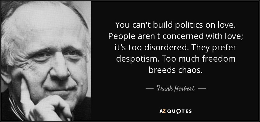 You can't build politics on love. People aren't concerned with love; it's too disordered. They prefer despotism. Too much freedom breeds chaos. - Frank Herbert