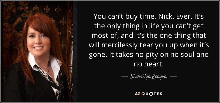 You can’t buy time, Nick. Ever. It’s the only thing in life you can’t get most of, and it’s the one thing that will mercilessly tear you up when it’s gone. It takes no pity on no soul and no heart. - Sherrilyn Kenyon