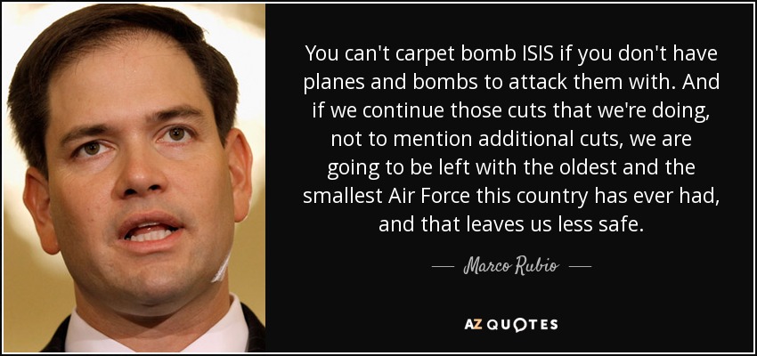 You can't carpet bomb ISIS if you don't have planes and bombs to attack them with. And if we continue those cuts that we're doing , not to mention additional cuts, we are going to be left with the oldest and the smallest Air Force this country has ever had, and that leaves us less safe. - Marco Rubio