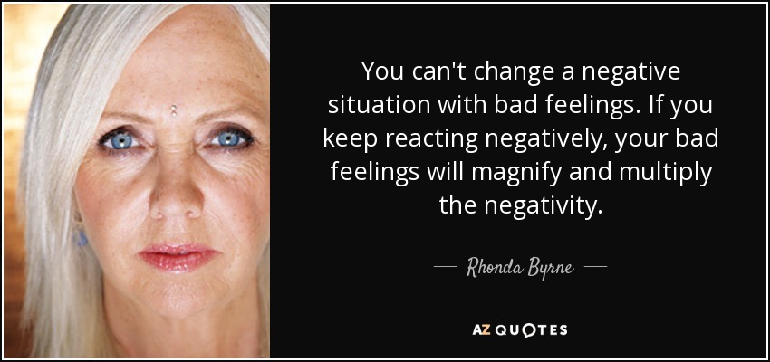 You can't change a negative situation with bad feelings. If you keep reacting negatively, your bad feelings will magnify and multiply the negativity. - Rhonda Byrne