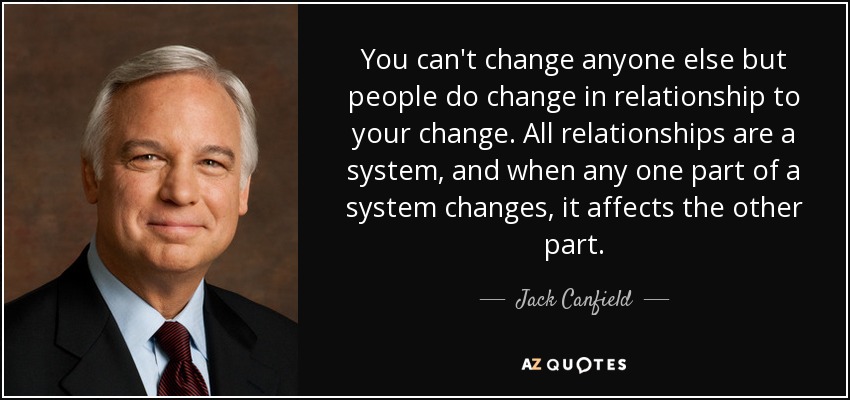 You can't change anyone else but people do change in relationship to your change. All relationships are a system, and when any one part of a system changes, it affects the other part. - Jack Canfield