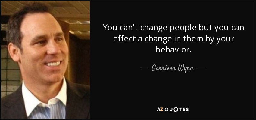You can't change people but you can effect a change in them by your behavior. - Garrison Wynn