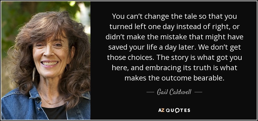 You can’t change the tale so that you turned left one day instead of right, or didn’t make the mistake that might have saved your life a day later. We don’t get those choices. The story is what got you here, and embracing its truth is what makes the outcome bearable. - Gail Caldwell