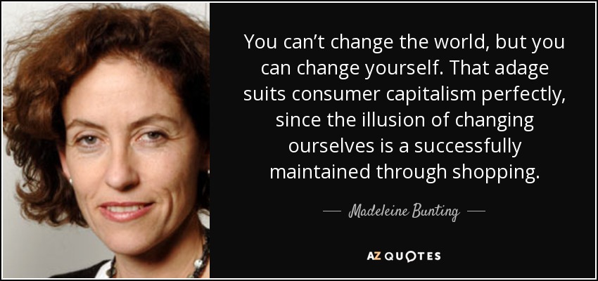 You can’t change the world, but you can change yourself. That adage suits consumer capitalism perfectly, since the illusion of changing ourselves is a successfully maintained through shopping. - Madeleine Bunting