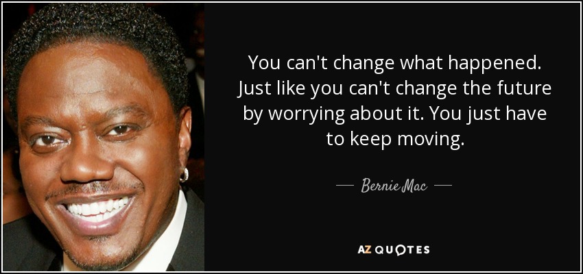 You can't change what happened. Just like you can't change the future by worrying about it. You just have to keep moving. - Bernie Mac