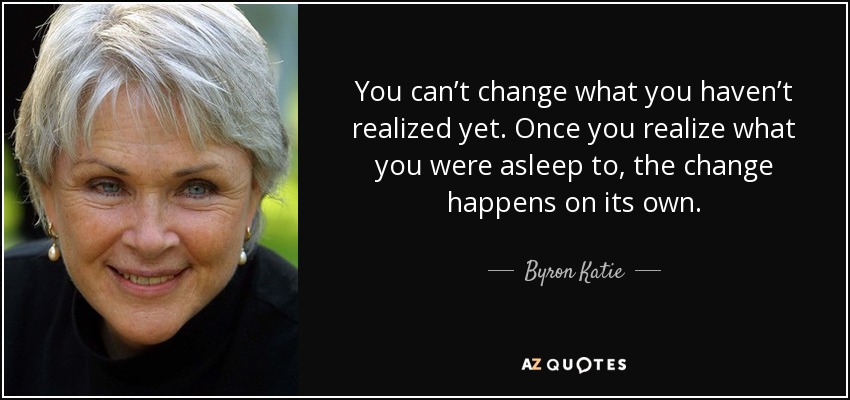 You can’t change what you haven’t realized yet. Once you realize what you were asleep to, the change happens on its own. - Byron Katie