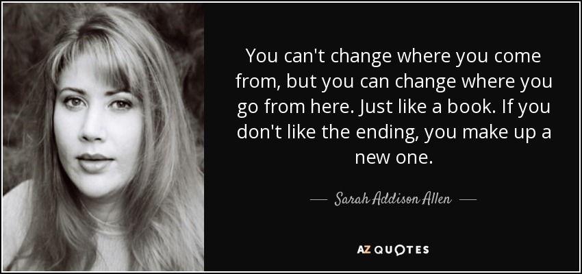 You can't change where you come from, but you can change where you go from here. Just like a book. If you don't like the ending, you make up a new one. - Sarah Addison Allen