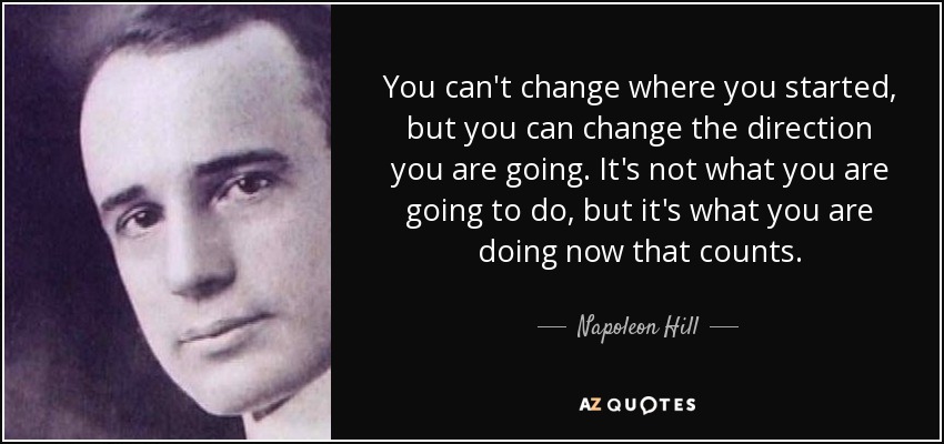 You can't change where you started, but you can change the direction you are going. It's not what you are going to do, but it's what you are doing now that counts. - Napoleon Hill