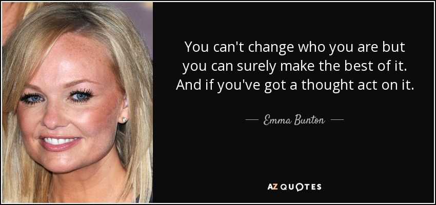 You can't change who you are but you can surely make the best of it. And if you've got a thought act on it. - Emma Bunton