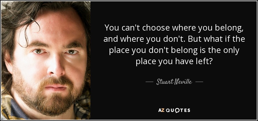 You can't choose where you belong, and where you don't. But what if the place you don't belong is the only place you have left? - Stuart Neville