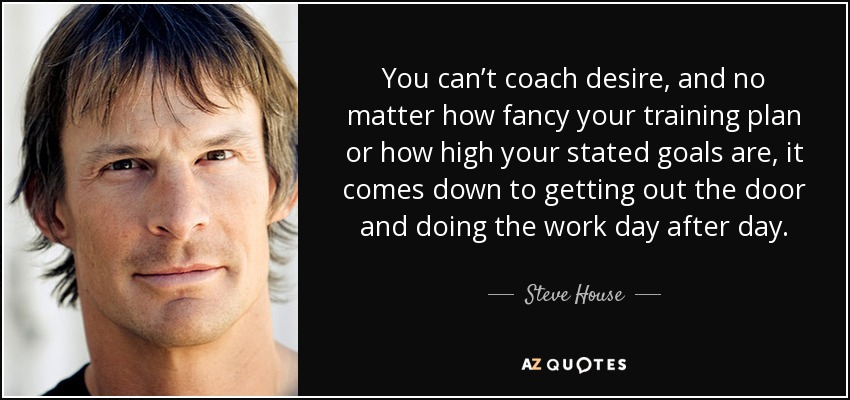 You can’t coach desire, and no matter how fancy your training plan or how high your stated goals are, it comes down to getting out the door and doing the work day after day. - Steve House