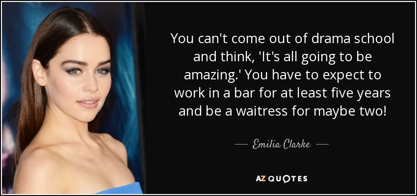 You can't come out of drama school and think, 'It's all going to be amazing.' You have to expect to work in a bar for at least five years and be a waitress for maybe two! - Emilia Clarke