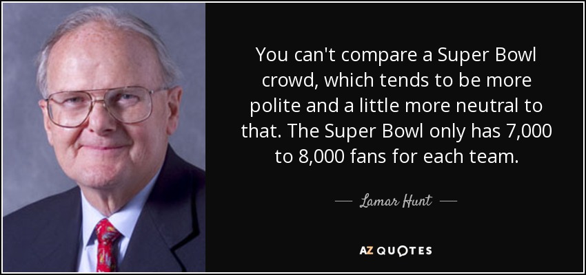 You can't compare a Super Bowl crowd, which tends to be more polite and a little more neutral to that. The Super Bowl only has 7,000 to 8,000 fans for each team. - Lamar Hunt