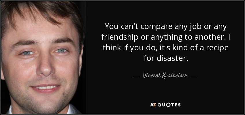 You can't compare any job or any friendship or anything to another. I think if you do, it's kind of a recipe for disaster. - Vincent Kartheiser
