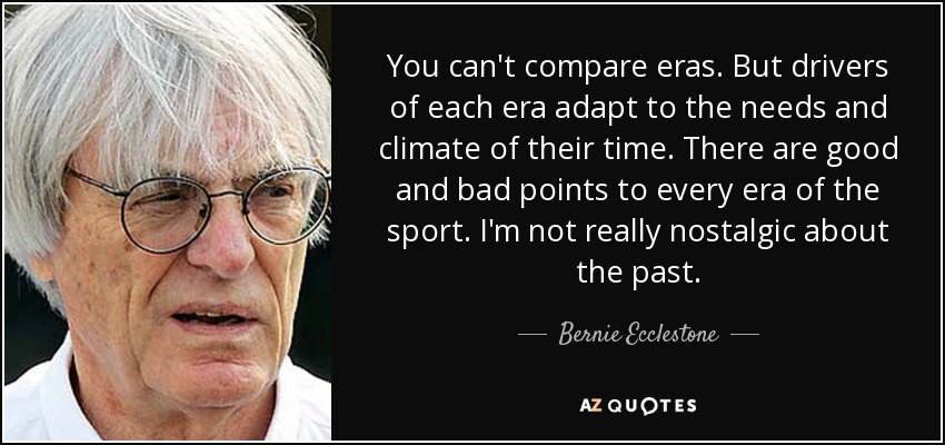 You can't compare eras. But drivers of each era adapt to the needs and climate of their time. There are good and bad points to every era of the sport. I'm not really nostalgic about the past. - Bernie Ecclestone