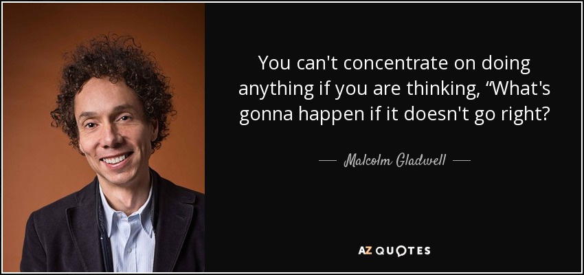You can't concentrate on doing anything if you are thinking, “What's gonna happen if it doesn't go right? - Malcolm Gladwell