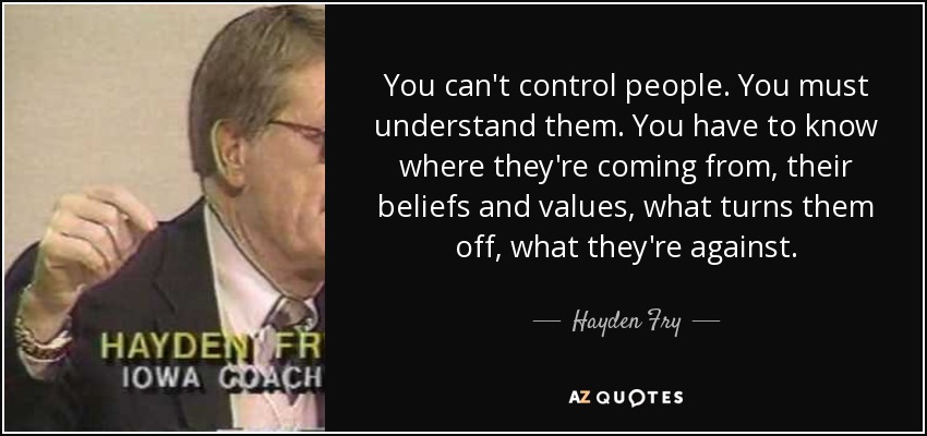 You can't control people. You must understand them. You have to know where they're coming from, their beliefs and values, what turns them off, what they're against. - Hayden Fry
