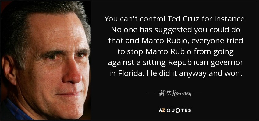 You can't control Ted Cruz for instance. No one has suggested you could do that and Marco Rubio, everyone tried to stop Marco Rubio from going against a sitting Republican governor in Florida. He did it anyway and won. - Mitt Romney