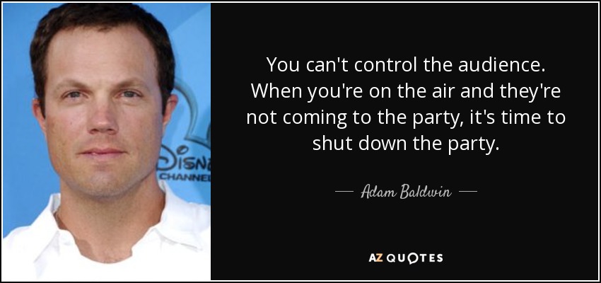 You can't control the audience. When you're on the air and they're not coming to the party, it's time to shut down the party. - Adam Baldwin