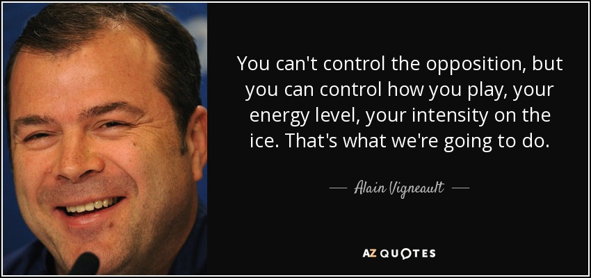 You can't control the opposition, but you can control how you play, your energy level, your intensity on the ice. That's what we're going to do. - Alain Vigneault