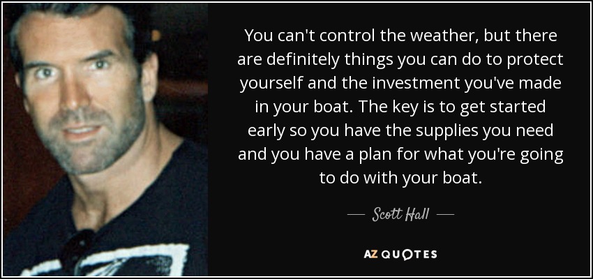 You can't control the weather, but there are definitely things you can do to protect yourself and the investment you've made in your boat. The key is to get started early so you have the supplies you need and you have a plan for what you're going to do with your boat. - Scott Hall