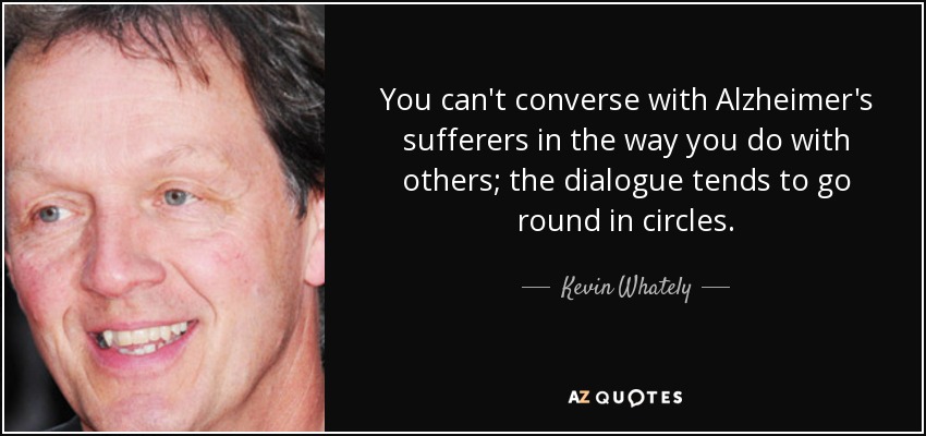 You can't converse with Alzheimer's sufferers in the way you do with others; the dialogue tends to go round in circles. - Kevin Whately