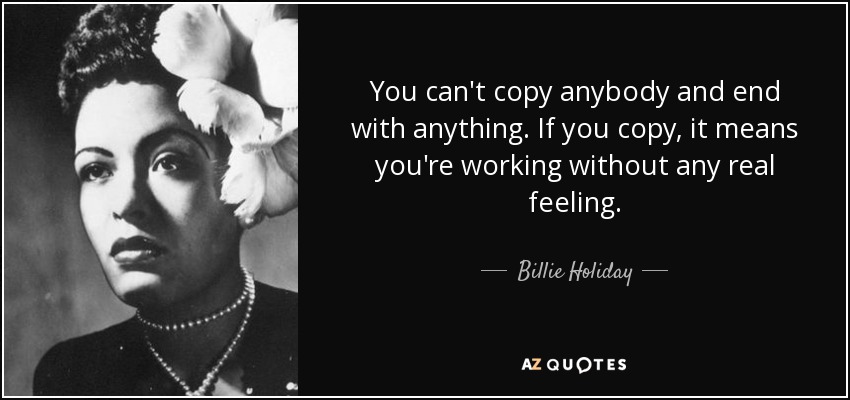 You can't copy anybody and end with anything. If you copy, it means you're working without any real feeling. - Billie Holiday