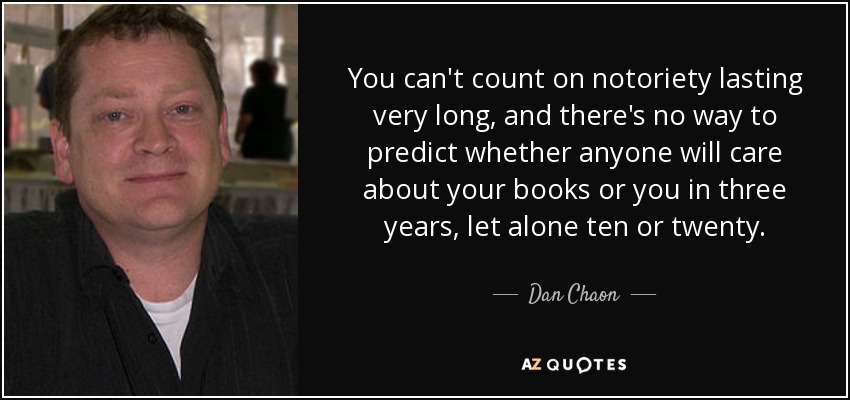 You can't count on notoriety lasting very long, and there's no way to predict whether anyone will care about your books or you in three years, let alone ten or twenty. - Dan Chaon