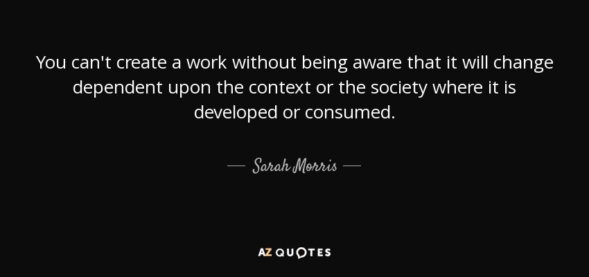 You can't create a work without being aware that it will change dependent upon the context or the society where it is developed or consumed. - Sarah Morris