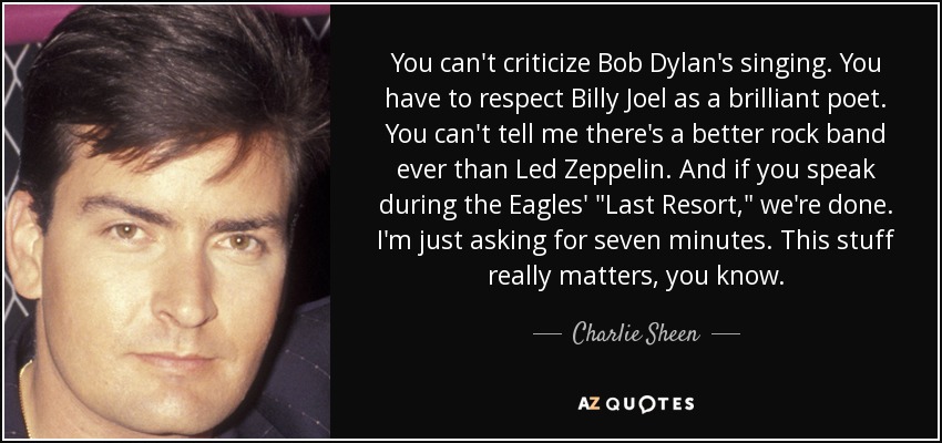 You can't criticize Bob Dylan's singing. You have to respect Billy Joel as a brilliant poet. You can't tell me there's a better rock band ever than Led Zeppelin. And if you speak during the Eagles' 