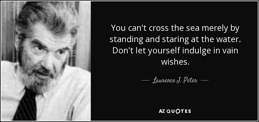 You can't cross the sea merely by standing and staring at the water. Don't let yourself indulge in vain wishes. - Laurence J. Peter